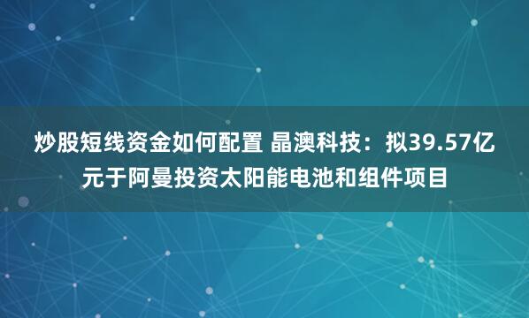 炒股短线资金如何配置 晶澳科技：拟39.57亿元于阿曼投资太阳能电池和组件项目