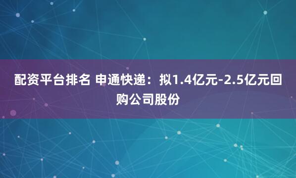 配资平台排名 申通快递：拟1.4亿元-2.5亿元回购公司股份