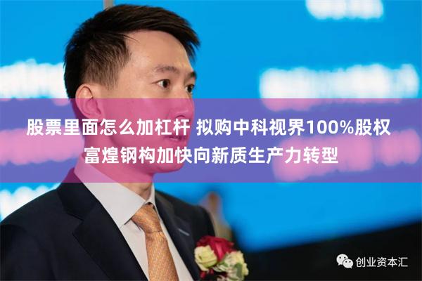 股票里面怎么加杠杆 拟购中科视界100%股权 富煌钢构加快向新质生产力转型