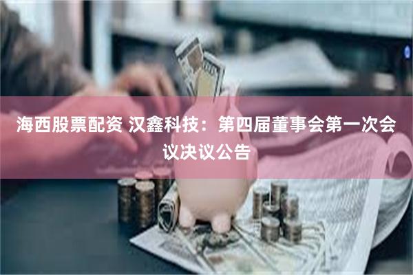 海西股票配资 汉鑫科技：第四届董事会第一次会议决议公告