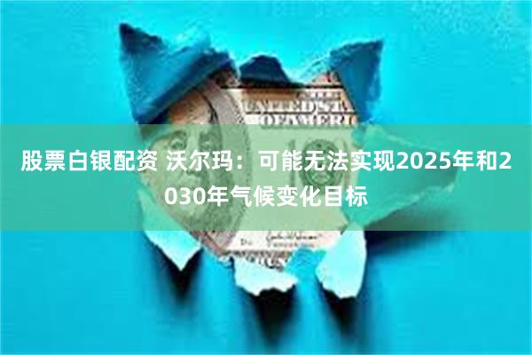 股票白银配资 沃尔玛：可能无法实现2025年和2030年气候变化目标