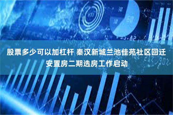 股票多少可以加杠杆 秦汉新城兰池佳苑社区回迁安置房二期选房工作启动