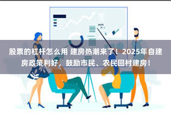 股票的杠杆怎么用 建房热潮来了！2025年自建房政策利好，鼓励市民、农民回村建房！