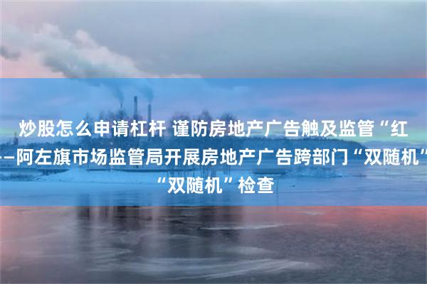 炒股怎么申请杠杆 谨防房地产广告触及监管“红线”——阿左旗市场监管局开展房地产广告跨部门“双随机”检查