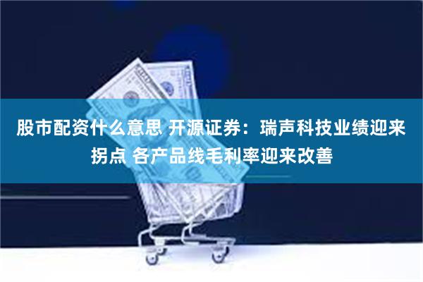 股市配资什么意思 开源证券：瑞声科技业绩迎来拐点 各产品线毛利率迎来改善