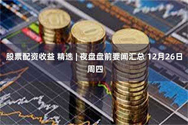 股票配资收益 精选 | 夜盘盘前要闻汇总 12月26日 周四