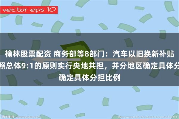 榆林股票配资 商务部等8部门：汽车以旧换新补贴资金按照总体9:1的原则实行央地共担，并分地区确定具体分担比例