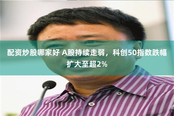 配资炒股哪家好 A股持续走弱，科创50指数跌幅扩大至超2%