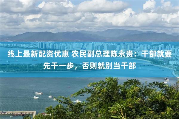 线上最新配资优惠 农民副总理陈永贵：干部就要先干一步，否则就别当干部