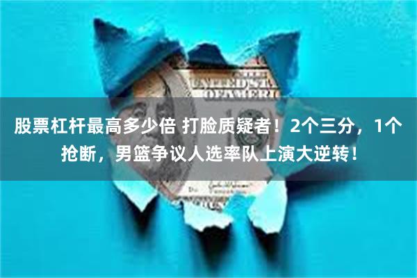 股票杠杆最高多少倍 打脸质疑者！2个三分，1个抢断，男篮争议人选率队上演大逆转！