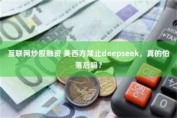 互联网炒股融资 美西方禁止deepseek，真的怕落后吗？