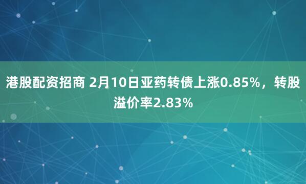 港股配资招商 2月10日亚药转债上涨0.85%，转股溢价率2.83%