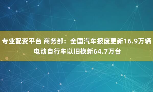 专业配资平台 商务部：全国汽车报废更新16.9万辆 电动自行车以旧换新64.7万台