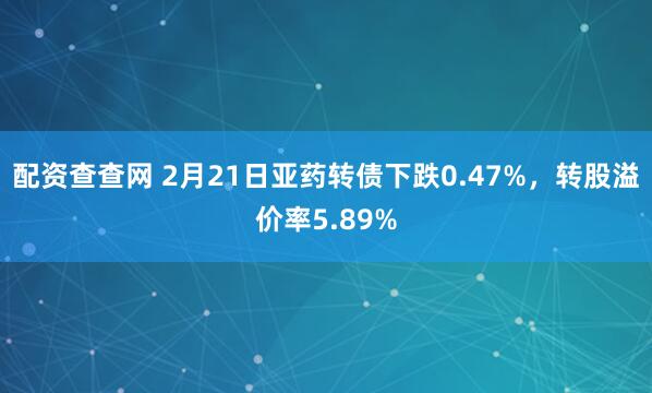 配资查查网 2月21日亚药转债下跌0.47%，转股溢价率5.89%