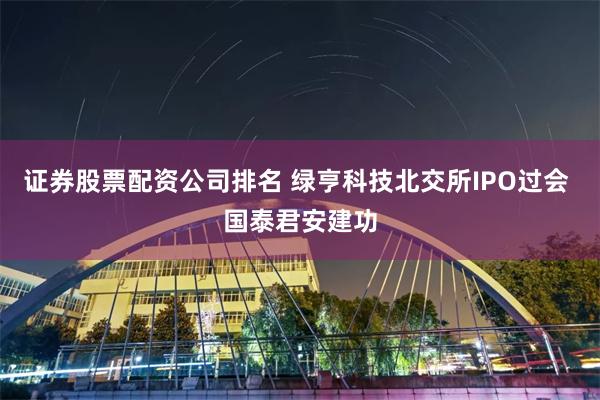 证券股票配资公司排名 绿亨科技北交所IPO过会 国泰君安建功