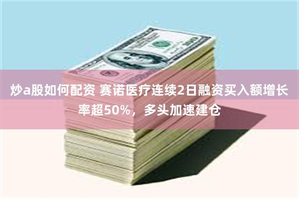 炒a股如何配资 赛诺医疗连续2日融资买入额增长率超50%，多头加速建仓