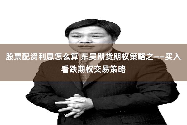 股票配资利息怎么算 东吴期货期权策略之——买入看跌期权交易策略