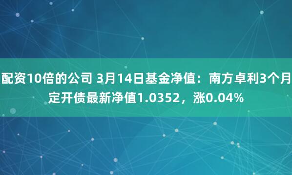 配资10倍的公司 3月14日基金净值：南方卓利3个月定开债最新净值1.0352，涨0.04%