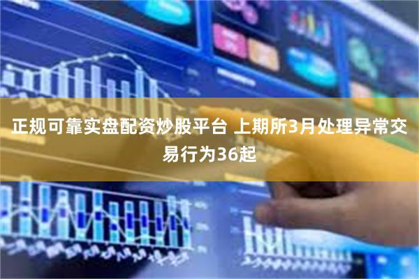 正规可靠实盘配资炒股平台 上期所3月处理异常交易行为36起
