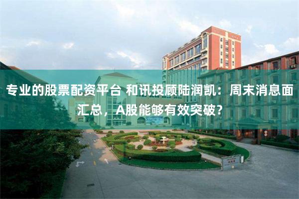 专业的股票配资平台 和讯投顾陆润凯：周末消息面汇总，A股能够有效突破？