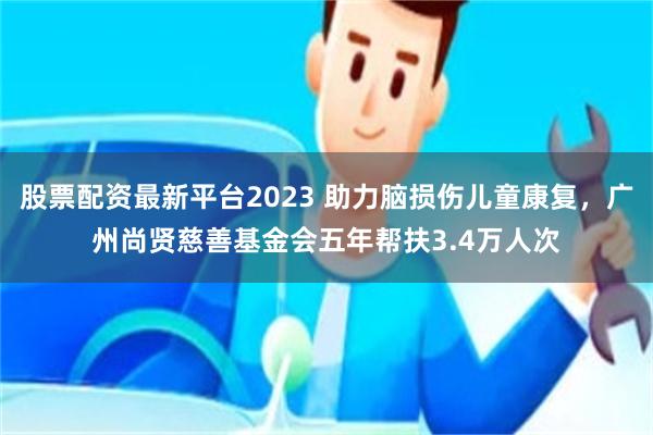 股票配资最新平台2023 助力脑损伤儿童康复，广州尚贤慈善基金会五年帮扶3.4万人次