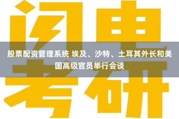 股票配资管理系统 埃及、沙特、土耳其外长和美国高级官员举行会谈