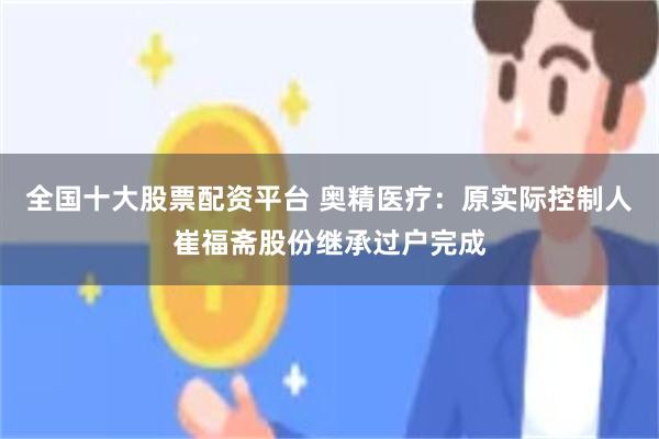全国十大股票配资平台 奥精医疗：原实际控制人崔福斋股份继承过户完成
