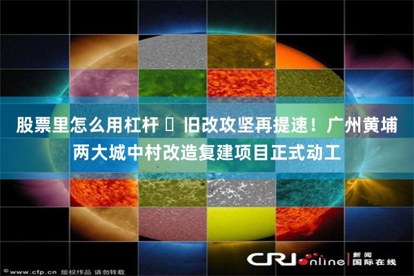 股票里怎么用杠杆 ​旧改攻坚再提速！广州黄埔两大城中村改造复建项目正式动工