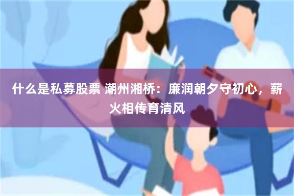 什么是私募股票 潮州湘桥：廉润朝夕守初心，薪火相传育清风