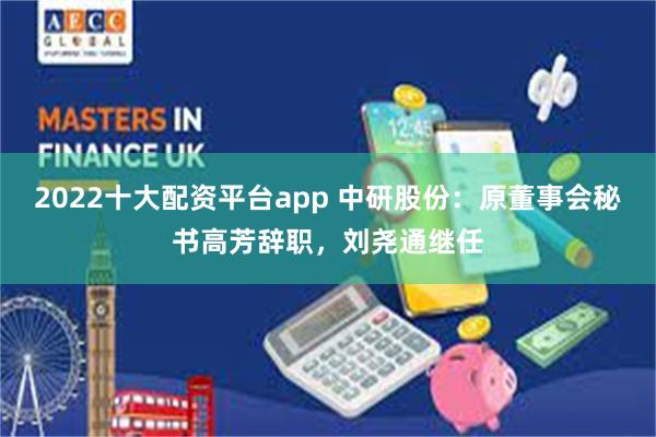 2022十大配资平台app 中研股份：原董事会秘书高芳辞职，刘尧通继任