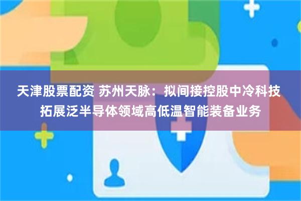 天津股票配资 苏州天脉：拟间接控股中冷科技 拓展泛半导体领域高低温智能装备业务