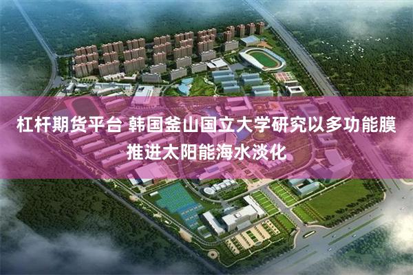 杠杆期货平台 韩国釜山国立大学研究以多功能膜推进太阳能海水淡化
