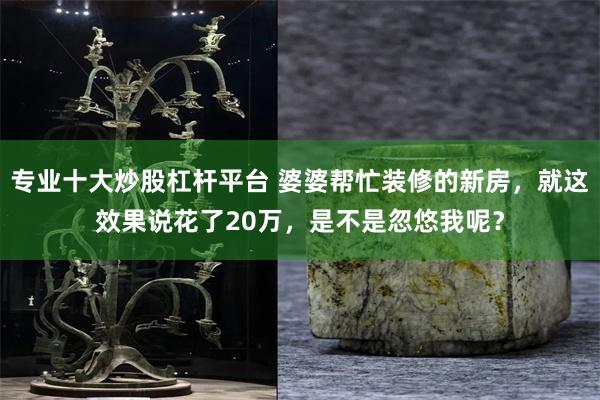 专业十大炒股杠杆平台 婆婆帮忙装修的新房，就这效果说花了20万，是不是忽悠我呢？