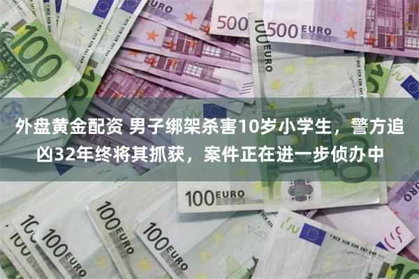 外盘黄金配资 男子绑架杀害10岁小学生，警方追凶32年终将其抓获，案件正在进一步侦办中