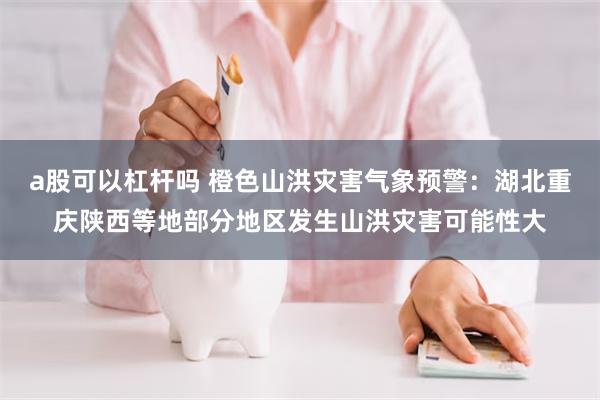 a股可以杠杆吗 橙色山洪灾害气象预警：湖北重庆陕西等地部分地区发生山洪灾害可能性大