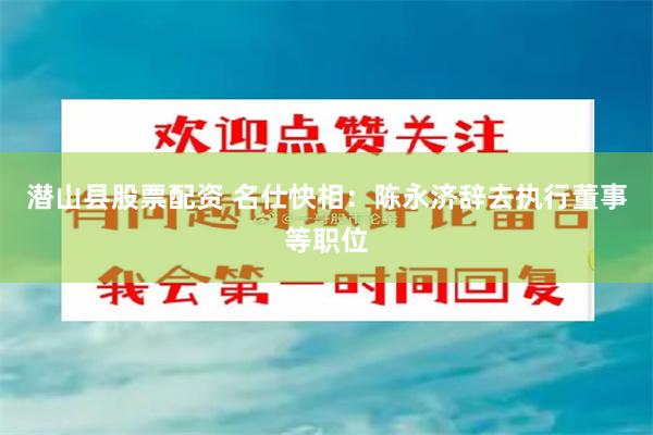 潜山县股票配资 名仕快相：陈永济辞去执行董事等职位