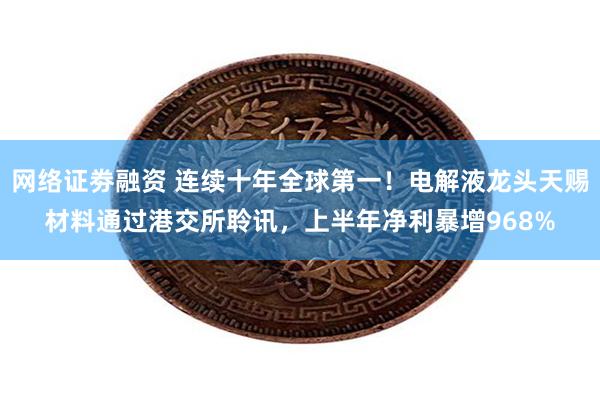 网络证劵融资 连续十年全球第一！电解液龙头天赐材料通过港交所聆讯，上半年净利暴增968%